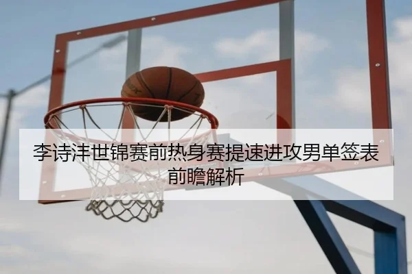 李诗沣世锦赛前热身赛提速进攻男单签表前瞻解析