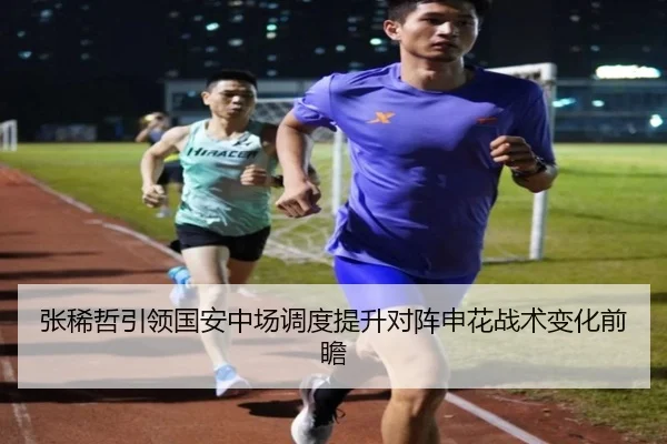 张稀哲引领国安中场调度提升对阵申花战术变化前瞻